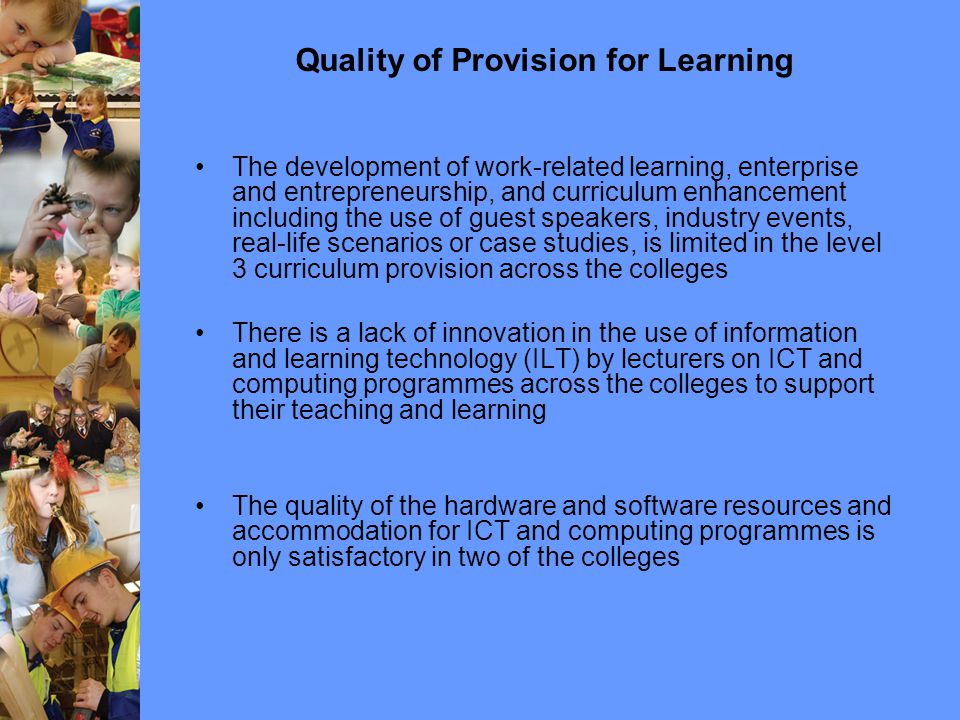 Quality of Provision for Learning The development of work-related learning, enterprise and entrepreneurship, and curriculum enhancement including the use of guest speakers, industry events, real-life scenarios or case studies, is limited in the level 3 curriculum provision across the colleges There is a lack of innovation in the use of information and learning technology (ILT) by lecturers on ICT and computing programmes across the colleges to support their teaching and learning The quality of the hardware and software resources and accommodation for ICT and computing programmes is only satisfactory in two of the colleges