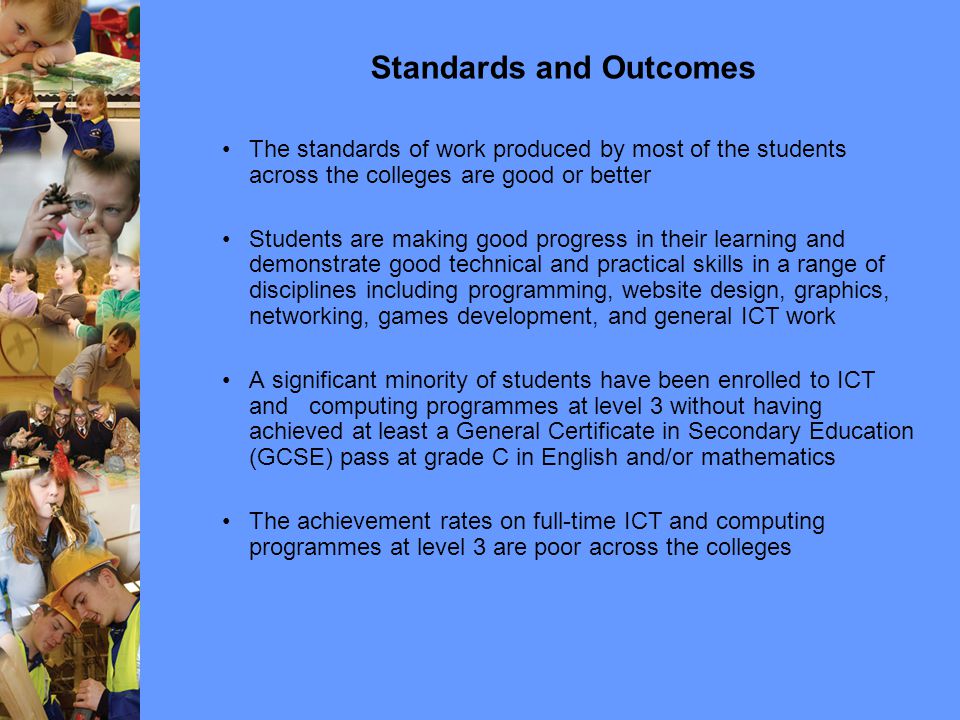 Standards and Outcomes The standards of work produced by most of the students across the colleges are good or better Students are making good progress in their learning and demonstrate good technical and practical skills in a range of disciplines including programming, website design, graphics, networking, games development, and general ICT work A significant minority of students have been enrolled to ICT and computing programmes at level 3 without having achieved at least a General Certificate in Secondary Education (GCSE) pass at grade C in English and/or mathematics The achievement rates on full-time ICT and computing programmes at level 3 are poor across the colleges
