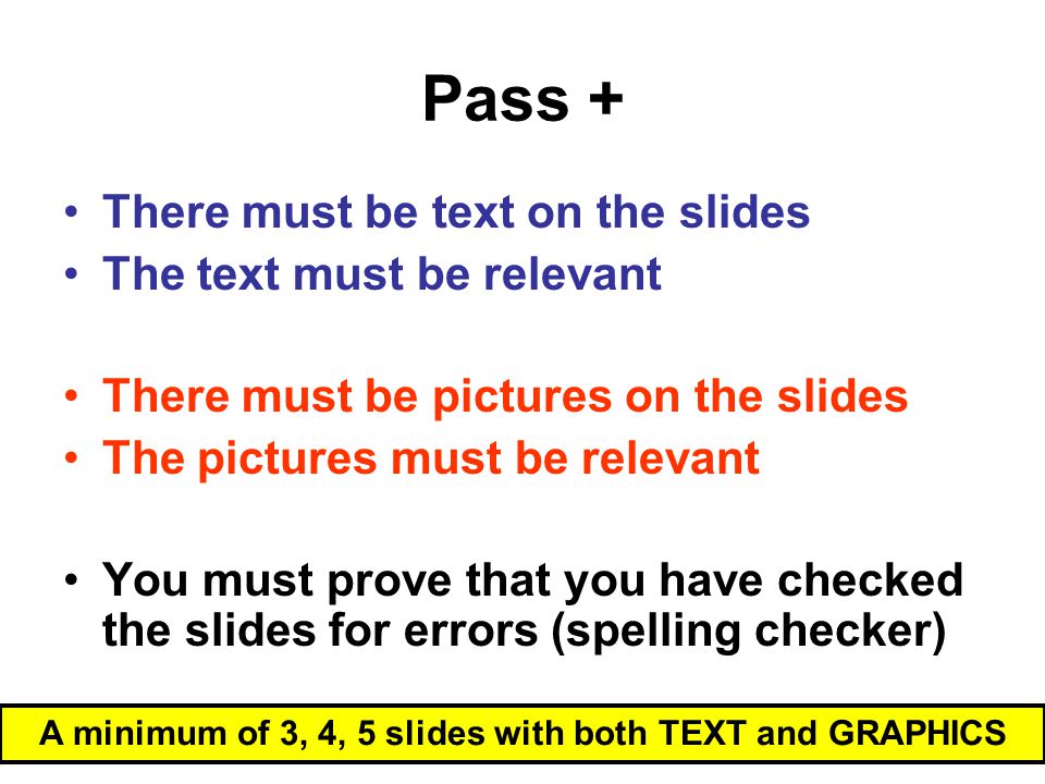 Pass + A minimum of 3, 4, 5 slides with both TEXT and GRAPHICS There must be text on the slides The text must be relevant There must be pictures on the slides The pictures must be relevant You must prove that you have checked the slides for errors (spelling checker)