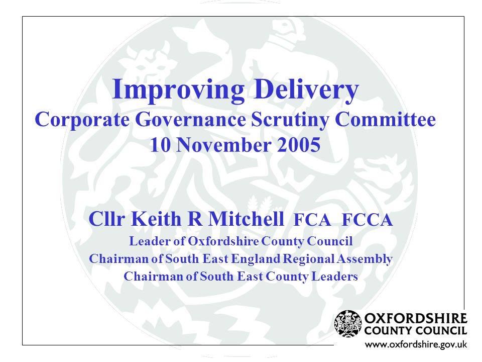 Improving Delivery Corporate Governance Scrutiny Committee 10 November 2005 Cllr Keith R Mitchell FCA FCCA Leader of Oxfordshire County Council Chairman of South East England Regional Assembly Chairman of South East County Leaders