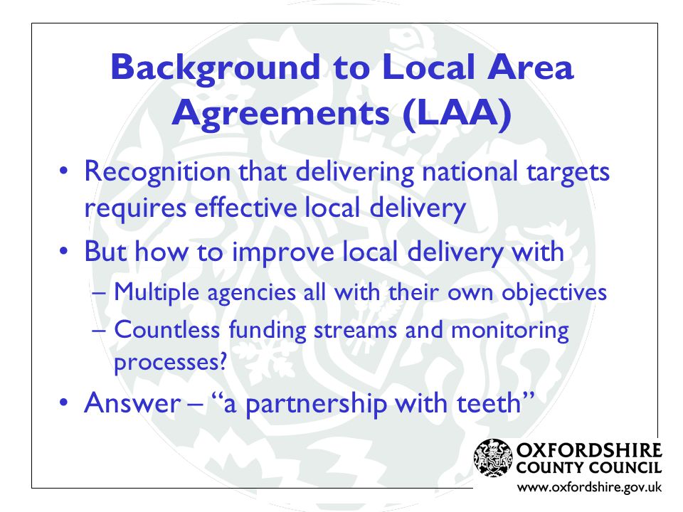 Background to Local Area Agreements (LAA) Recognition that delivering national targets requires effective local delivery But how to improve local delivery with –Multiple agencies all with their own objectives –Countless funding streams and monitoring processes.