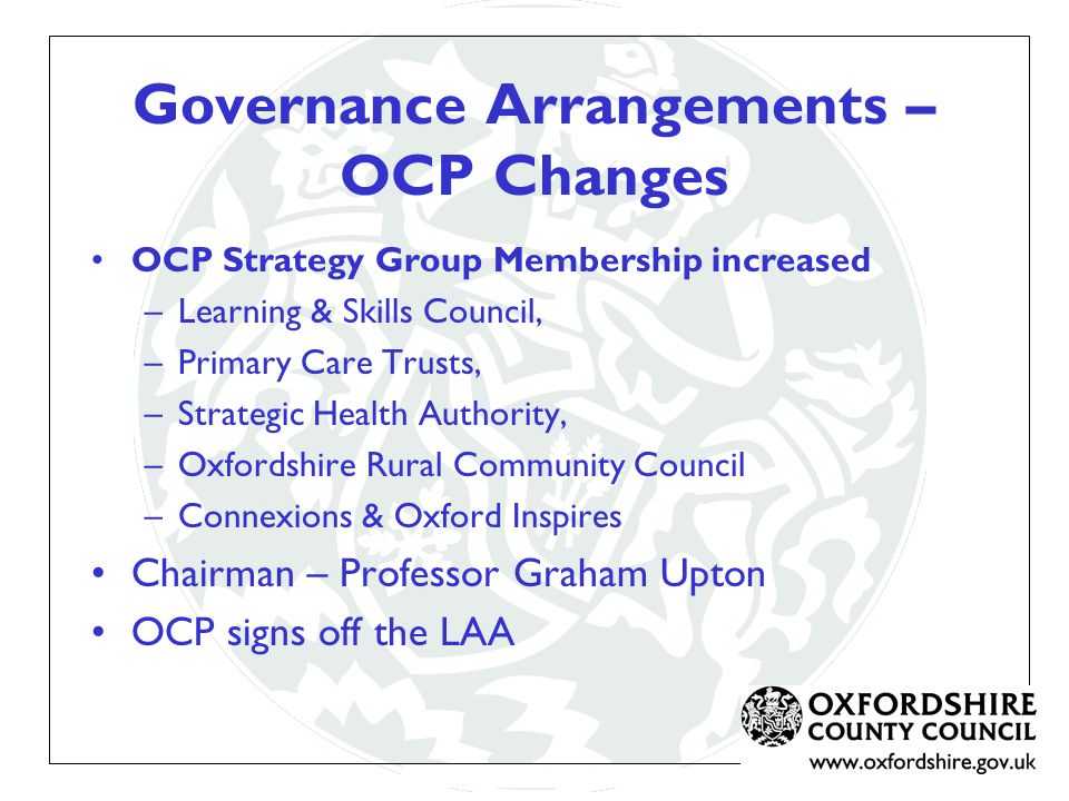 Governance Arrangements – OCP Changes OCP Strategy Group Membership increased –Learning & Skills Council, –Primary Care Trusts, –Strategic Health Authority, –Oxfordshire Rural Community Council –Connexions & Oxford Inspires Chairman – Professor Graham Upton OCP signs off the LAA