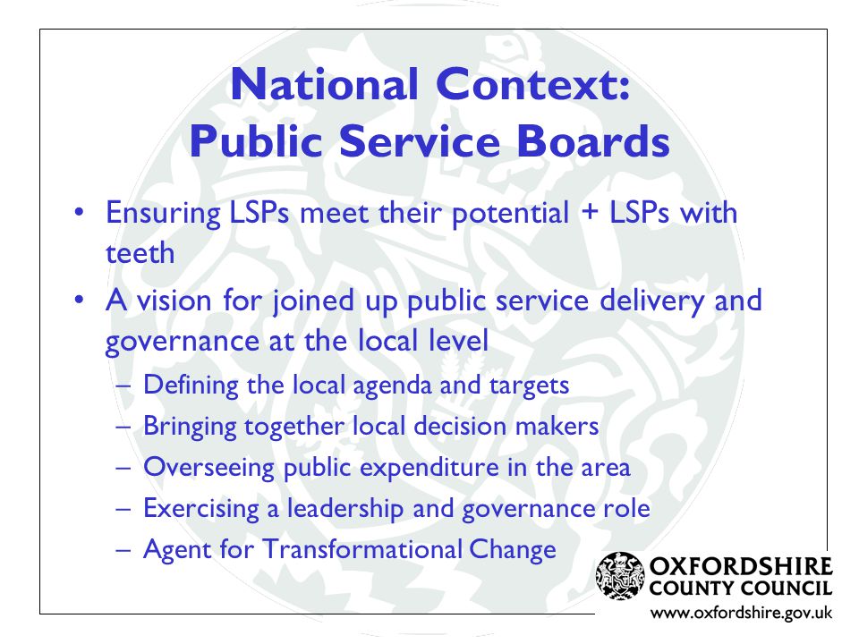 National Context: Public Service Boards Ensuring LSPs meet their potential + LSPs with teeth A vision for joined up public service delivery and governance at the local level –Defining the local agenda and targets –Bringing together local decision makers –Overseeing public expenditure in the area –Exercising a leadership and governance role –Agent for Transformational Change