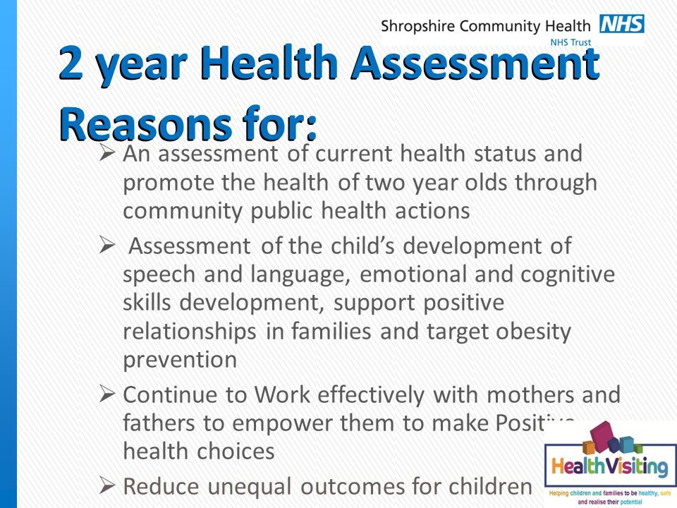 2 year Health Assessment Reasons for:  An assessment of current health status and promote the health of two year olds through community public health actions  Assessment of the child’s development of speech and language, emotional and cognitive skills development, support positive relationships in families and target obesity prevention  Continue to Work effectively with mothers and fathers to empower them to make Positive health choices  Reduce unequal outcomes for children