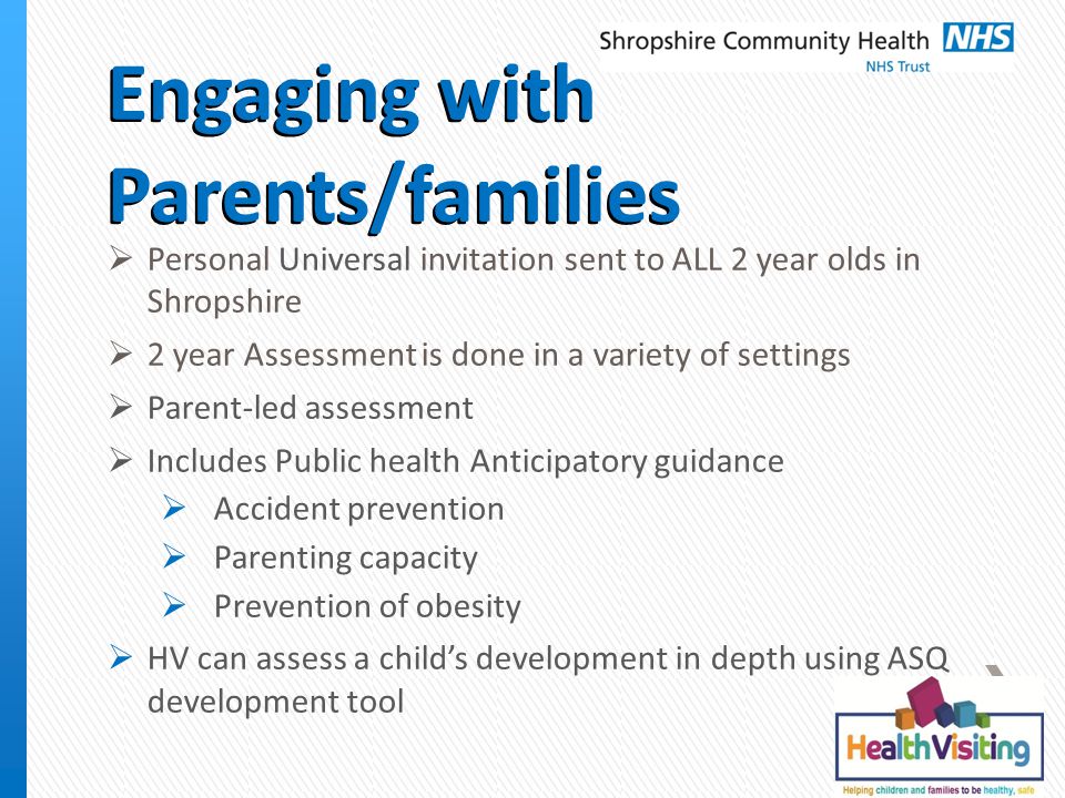 Engaging with Parents/families  Personal Universal invitation sent to ALL 2 year olds in Shropshire  2 year Assessment is done in a variety of settings  Parent-led assessment  Includes Public health Anticipatory guidance  Accident prevention  Parenting capacity  Prevention of obesity  HV can assess a child’s development in depth using ASQ development tool
