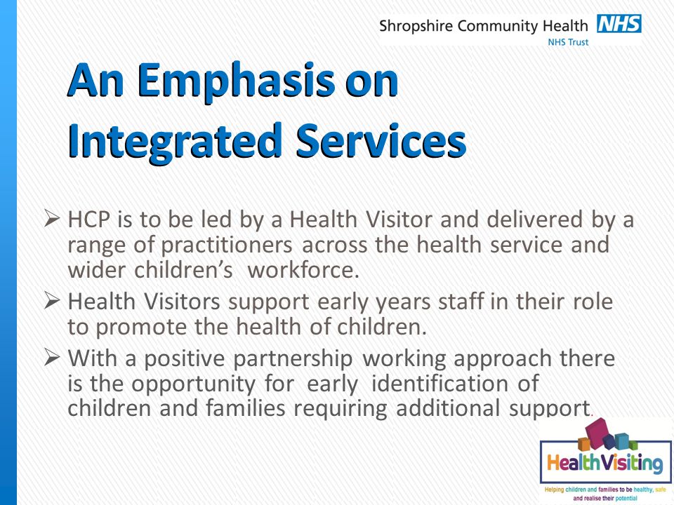 An Emphasis on Integrated Services  HCP is to be led by a Health Visitor and delivered by a range of practitioners across the health service and wider children’s workforce.