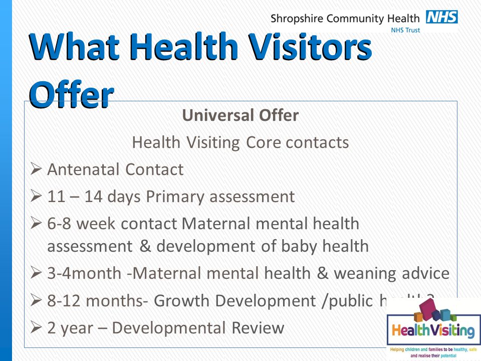 What Health Visitors Offer Universal Offer Health Visiting Core contacts  Antenatal Contact  11 – 14 days Primary assessment  6-8 week contact Maternal mental health assessment & development of baby health  3-4month -Maternal mental health & weaning advice  8-12 months- Growth Development /public health.