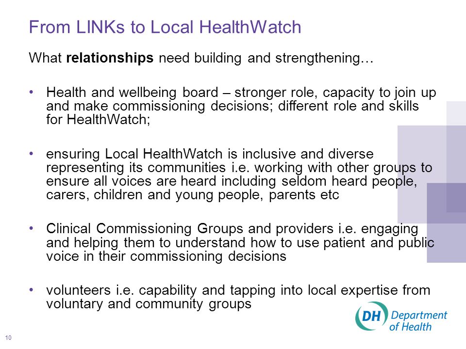 10 What relationships need building and strengthening… Health and wellbeing board – stronger role, capacity to join up and make commissioning decisions; different role and skills for HealthWatch; ensuring Local HealthWatch is inclusive and diverse representing its communities i.e.
