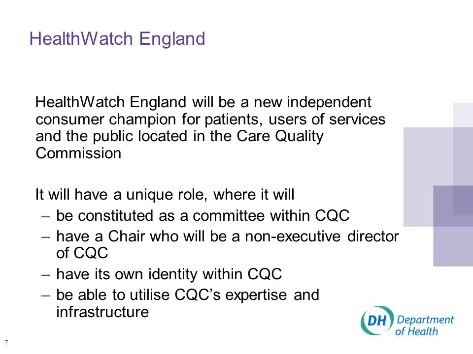 7 HealthWatch England will be a new independent consumer champion for patients, users of services and the public located in the Care Quality Commission It will have a unique role, where it will –be constituted as a committee within CQC –have a Chair who will be a non-executive director of CQC –have its own identity within CQC –be able to utilise CQC’s expertise and infrastructure HealthWatch England