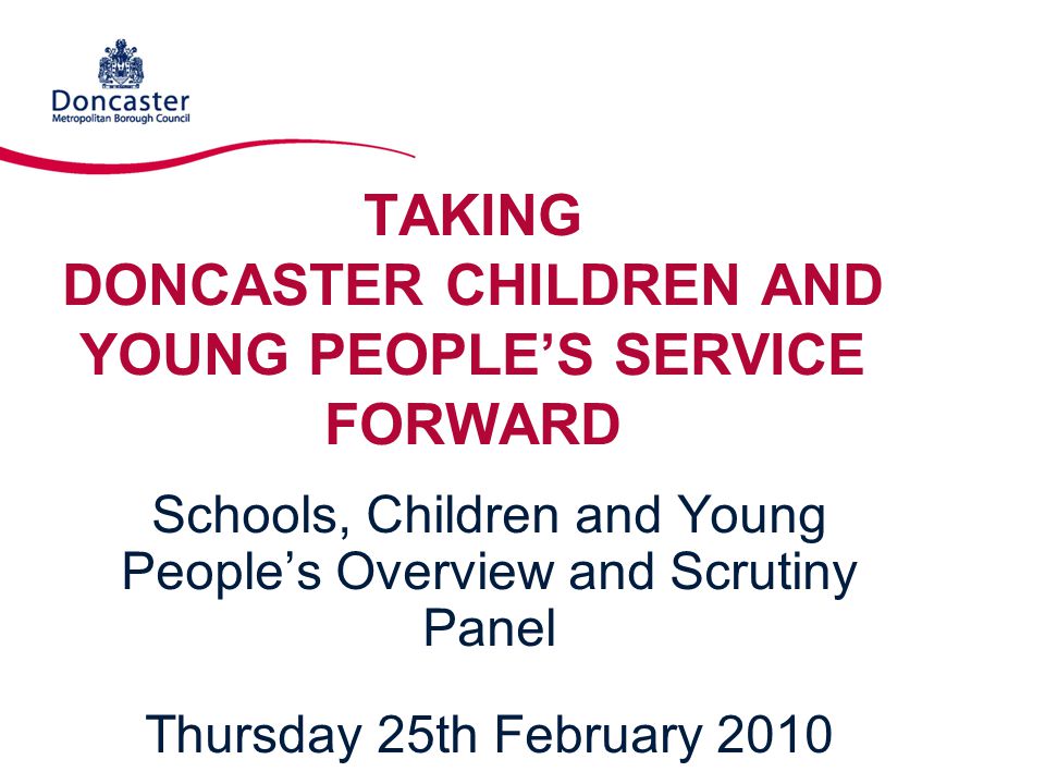 TAKING DONCASTER CHILDREN AND YOUNG PEOPLE’S SERVICE FORWARD Schools, Children and Young People’s Overview and Scrutiny Panel Thursday 25th February 2010