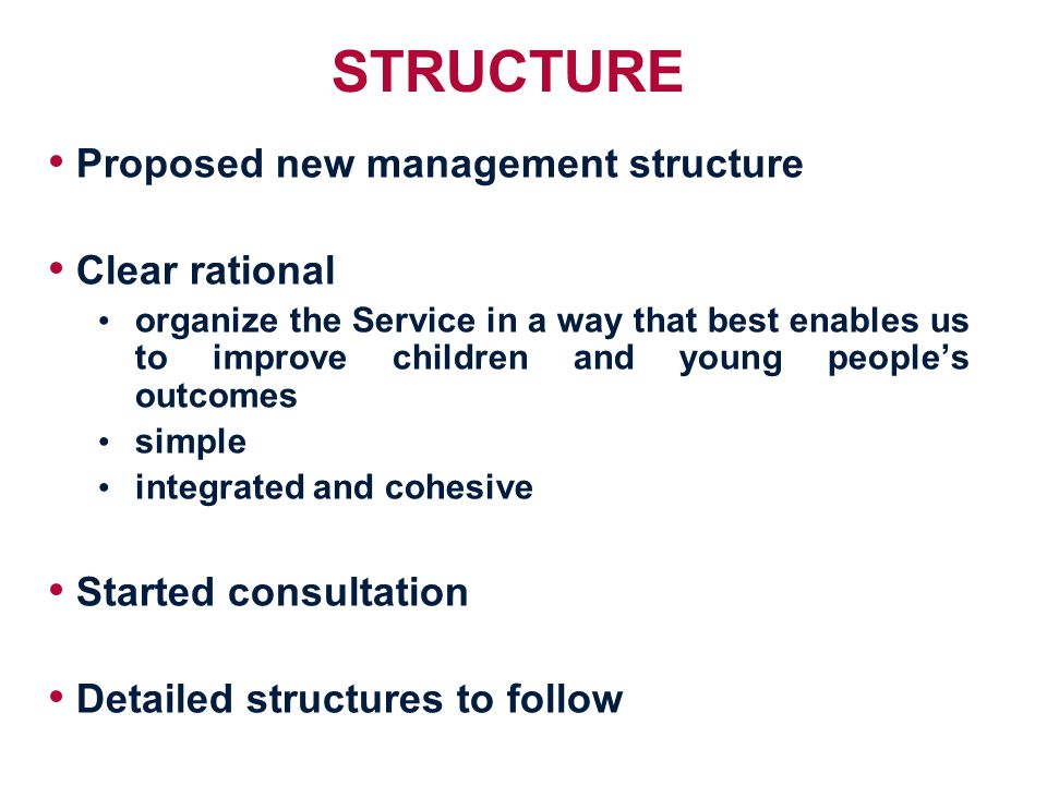 STRUCTURE Proposed new management structure Clear rational organize the Service in a way that best enables us to improve children and young people’s outcomes simple integrated and cohesive Started consultation Detailed structures to follow