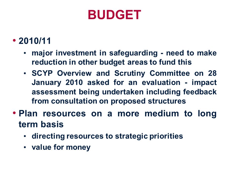 BUDGET 2010/11 major investment in safeguarding - need to make reduction in other budget areas to fund this SCYP Overview and Scrutiny Committee on 28 January 2010 asked for an evaluation - impact assessment being undertaken including feedback from consultation on proposed structures Plan resources on a more medium to long term basis directing resources to strategic priorities value for money