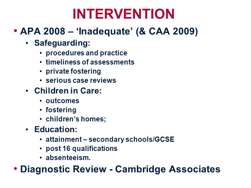 INTERVENTION APA 2008 – ‘Inadequate’ (& CAA 2009) Safeguarding: procedures and practice timeliness of assessments private fostering serious case reviews Children in Care: outcomes fostering children’s homes; Education: attainment – secondary schools/GCSE post 16 qualifications absenteeism.