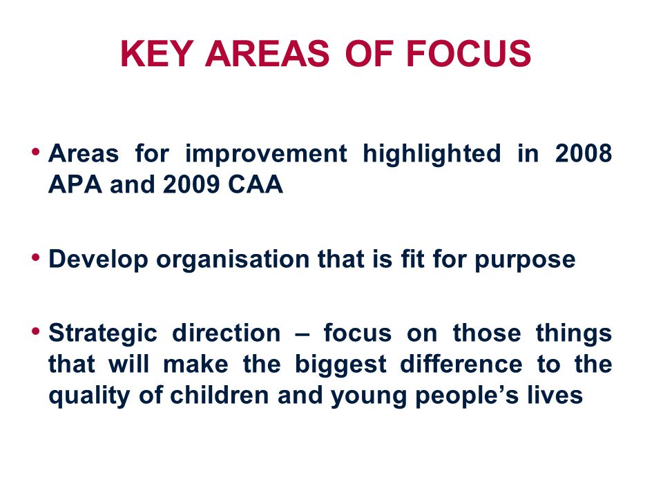 KEY AREAS OF FOCUS Areas for improvement highlighted in 2008 APA and 2009 CAA Develop organisation that is fit for purpose Strategic direction – focus on those things that will make the biggest difference to the quality of children and young people’s lives