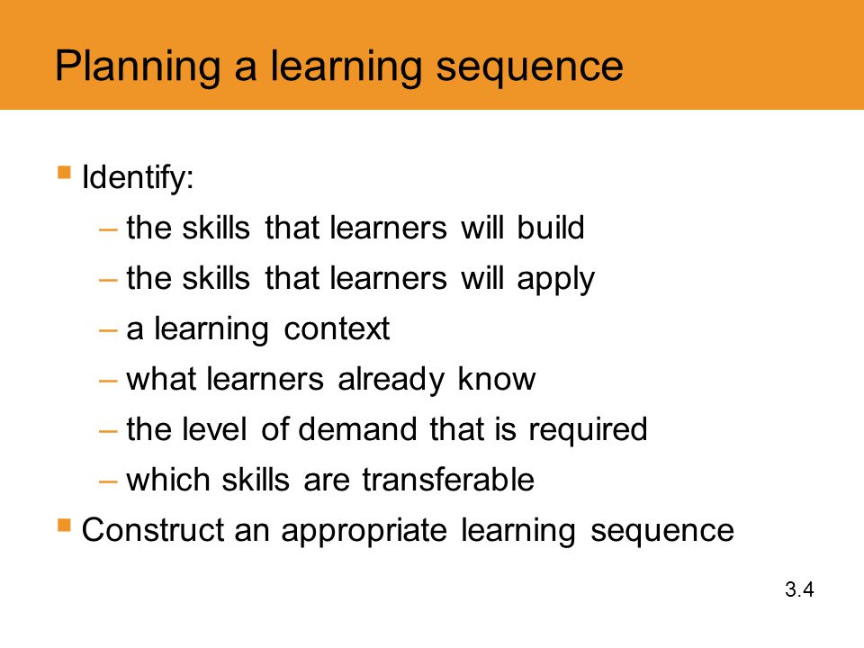 Planning a learning sequence  Identify: –the skills that learners will build –the skills that learners will apply –a learning context –what learners already know –the level of demand that is required –which skills are transferable  Construct an appropriate learning sequence 3.4