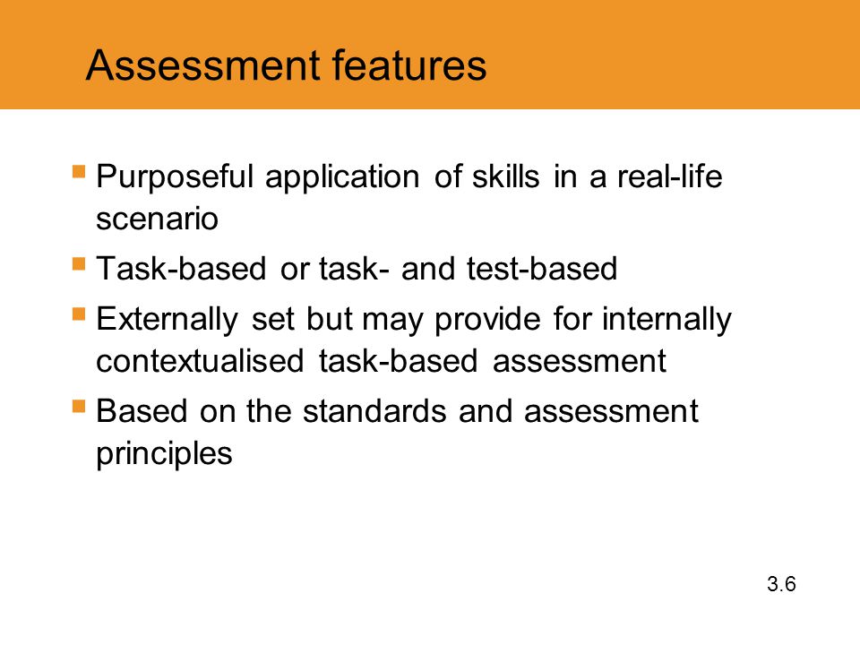 Assessment features  Purposeful application of skills in a real-life scenario  Task-based or task- and test-based  Externally set but may provide for internally contextualised task-based assessment  Based on the standards and assessment principles 3.6
