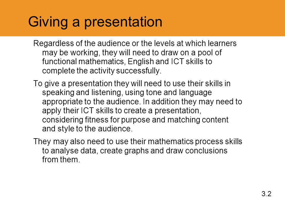 Giving a presentation Regardless of the audience or the levels at which learners may be working, they will need to draw on a pool of functional mathematics, English and ICT skills to complete the activity successfully.