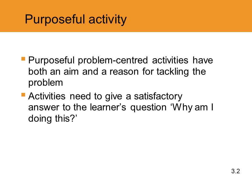 Purposeful activity  Purposeful problem-centred activities have both an aim and a reason for tackling the problem  Activities need to give a satisfactory answer to the learner’s question ‘Why am I doing this ’ 3.2
