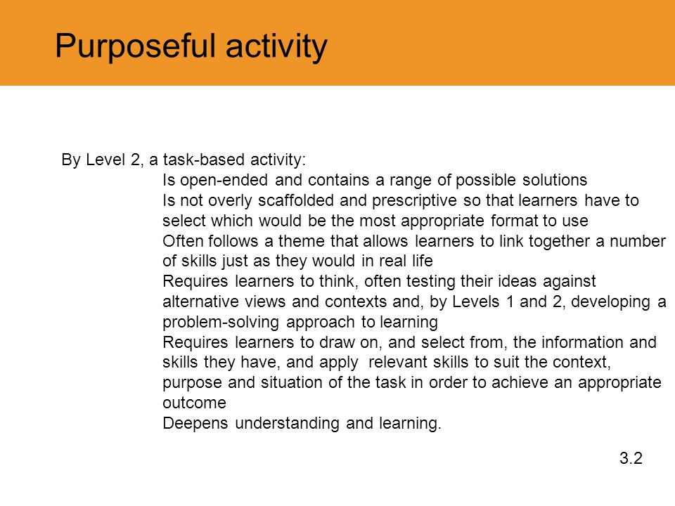 Purposeful activity 3.2 By Level 2, a task-based activity: Is open-ended and contains a range of possible solutions Is not overly scaffolded and prescriptive so that learners have to select which would be the most appropriate format to use Often follows a theme that allows learners to link together a number of skills just as they would in real life Requires learners to think, often testing their ideas against alternative views and contexts and, by Levels 1 and 2, developing a problem-solving approach to learning Requires learners to draw on, and select from, the information and skills they have, and apply relevant skills to suit the context, purpose and situation of the task in order to achieve an appropriate outcome Deepens understanding and learning.