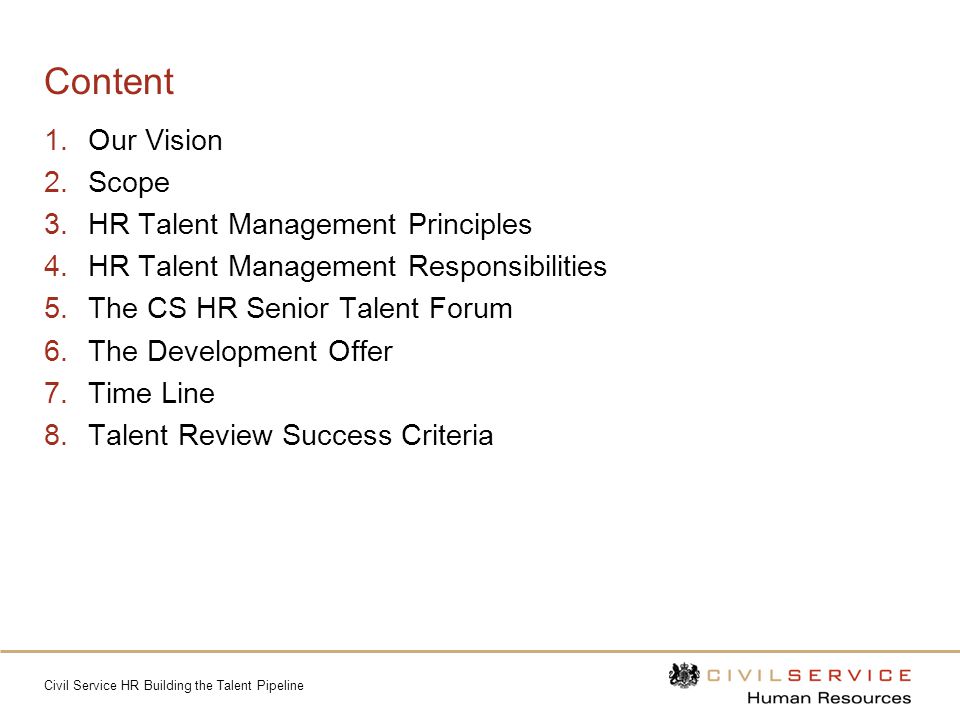 Civil Service HR Building the Talent Pipeline Content 1.Our Vision 2.Scope 3.HR Talent Management Principles 4.HR Talent Management Responsibilities 5.The CS HR Senior Talent Forum 6.The Development Offer 7.Time Line 8.Talent Review Success Criteria