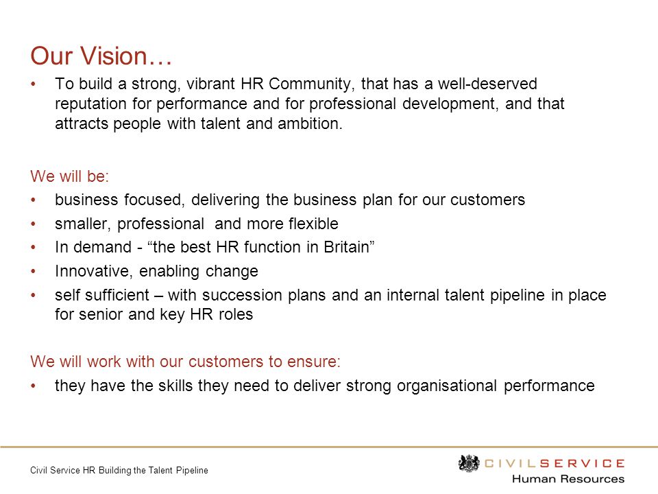 Civil Service HR Building the Talent Pipeline Our Vision… To build a strong, vibrant HR Community, that has a well-deserved reputation for performance and for professional development, and that attracts people with talent and ambition.