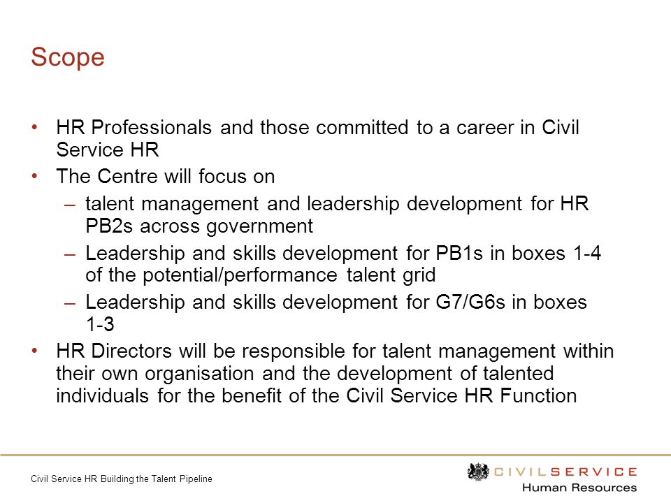 Civil Service HR Building the Talent Pipeline Scope HR Professionals and those committed to a career in Civil Service HR The Centre will focus on –talent management and leadership development for HR PB2s across government –Leadership and skills development for PB1s in boxes 1-4 of the potential/performance talent grid –Leadership and skills development for G7/G6s in boxes 1-3 HR Directors will be responsible for talent management within their own organisation and the development of talented individuals for the benefit of the Civil Service HR Function