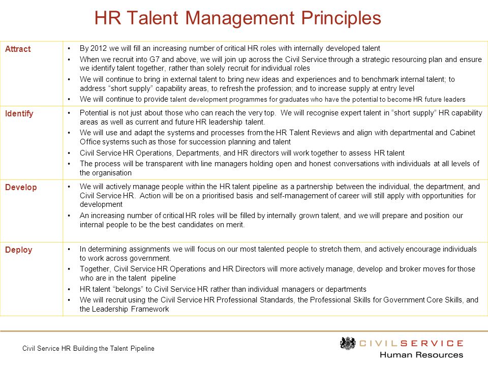 Civil Service HR Building the Talent Pipeline HR Talent Management Principles Attract By 2012 we will fill an increasing number of critical HR roles with internally developed talent When we recruit into G7 and above, we will join up across the Civil Service through a strategic resourcing plan and ensure we identify talent together, rather than solely recruit for individual roles We will continue to bring in external talent to bring new ideas and experiences and to benchmark internal talent; to address short supply capability areas, to refresh the profession; and to increase supply at entry level We will continue to provide talent development programmes for graduates who have the potential to become HR future leaders Identify Potential is not just about those who can reach the very top.