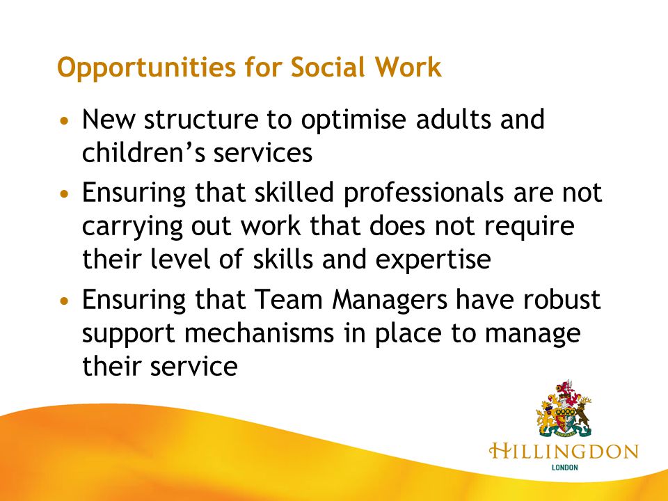 Opportunities for Social Work New structure to optimise adults and children’s services Ensuring that skilled professionals are not carrying out work that does not require their level of skills and expertise Ensuring that Team Managers have robust support mechanisms in place to manage their service