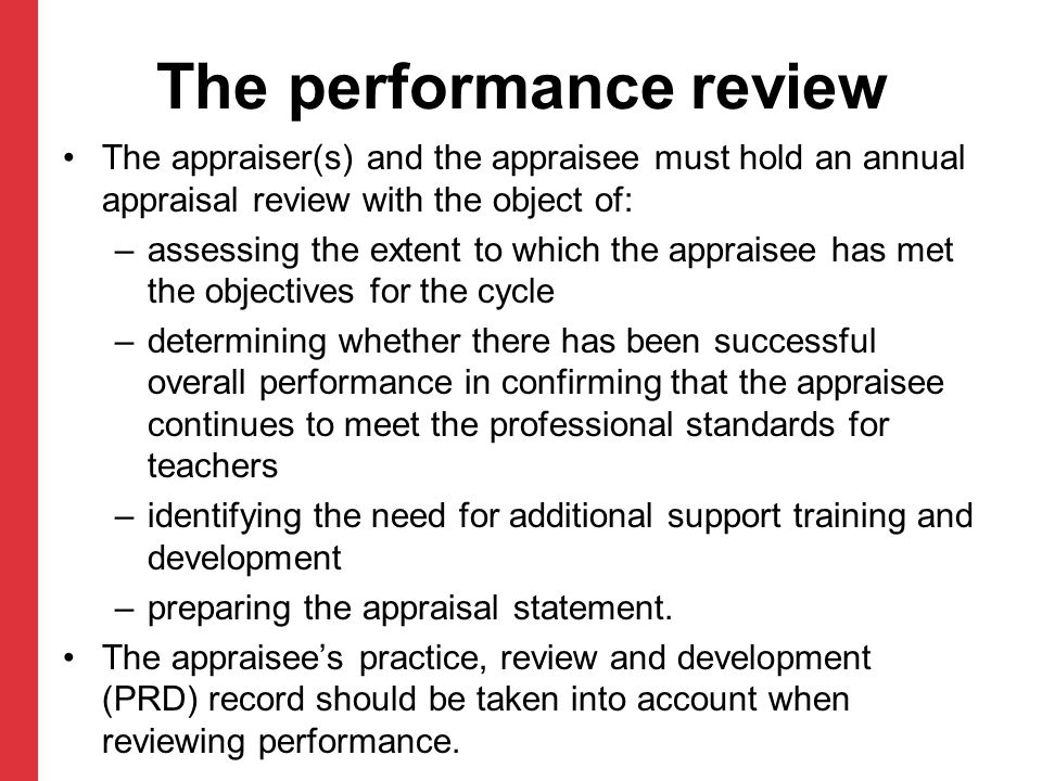 The performance review The appraiser(s) and the appraisee must hold an annual appraisal review with the object of: –assessing the extent to which the appraisee has met the objectives for the cycle –determining whether there has been successful overall performance in confirming that the appraisee continues to meet the professional standards for teachers –identifying the need for additional support training and development –preparing the appraisal statement.