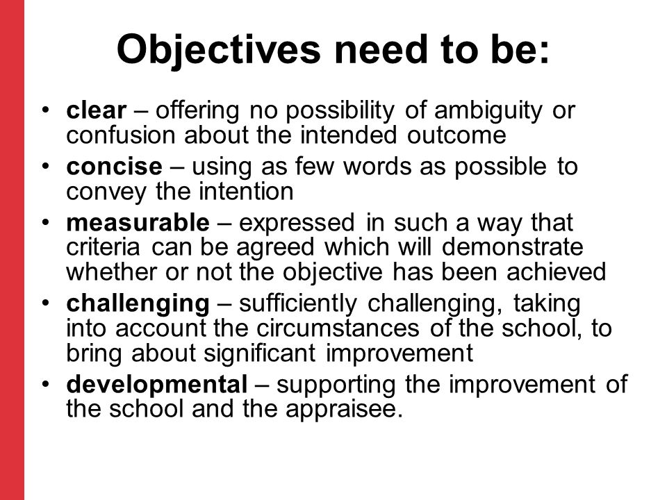 Objectives need to be: clear – offering no possibility of ambiguity or confusion about the intended outcome concise – using as few words as possible to convey the intention measurable – expressed in such a way that criteria can be agreed which will demonstrate whether or not the objective has been achieved challenging – sufficiently challenging, taking into account the circumstances of the school, to bring about significant improvement developmental – supporting the improvement of the school and the appraisee.