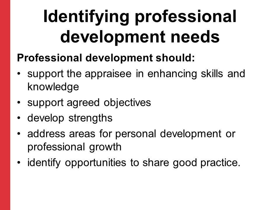 Identifying professional development needs Professional development should: support the appraisee in enhancing skills and knowledge support agreed objectives develop strengths address areas for personal development or professional growth identify opportunities to share good practice.