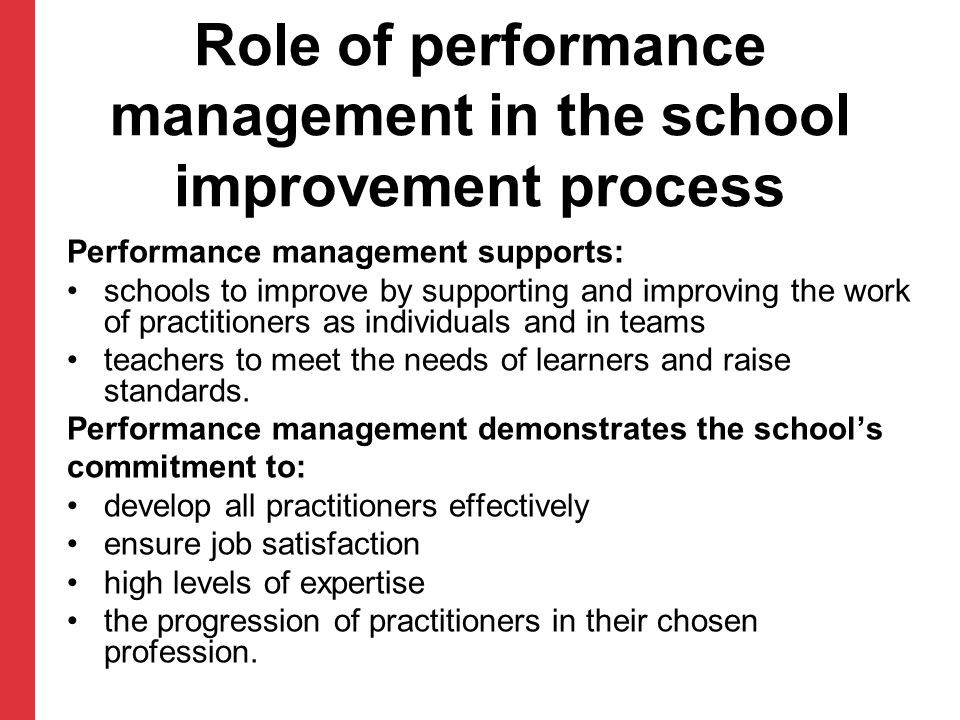 Role of performance management in the school improvement process Performance management supports: schools to improve by supporting and improving the work of practitioners as individuals and in teams teachers to meet the needs of learners and raise standards.