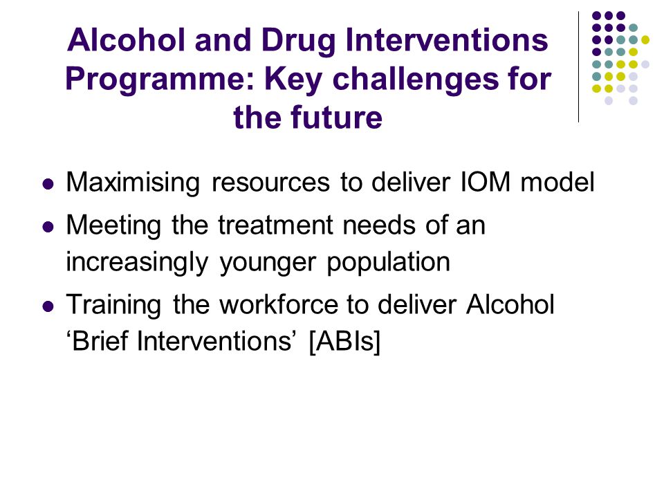 Alcohol and Drug Interventions Programme: Key challenges for the future Maximising resources to deliver IOM model Meeting the treatment needs of an increasingly younger population Training the workforce to deliver Alcohol ‘Brief Interventions’ [ABIs]