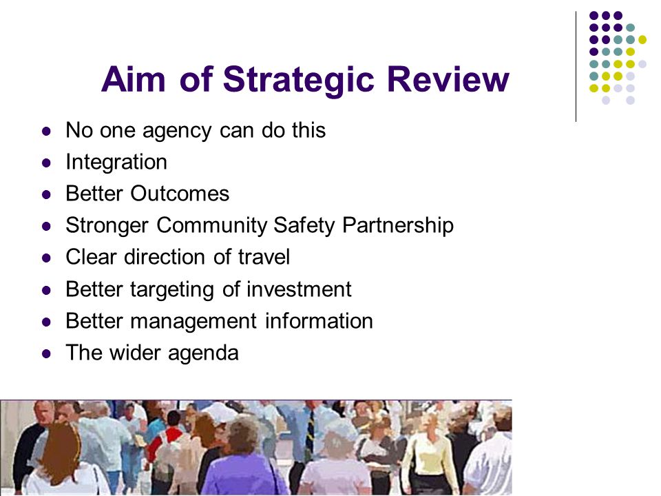 Aim of Strategic Review No one agency can do this Integration Better Outcomes Stronger Community Safety Partnership Clear direction of travel Better targeting of investment Better management information The wider agenda