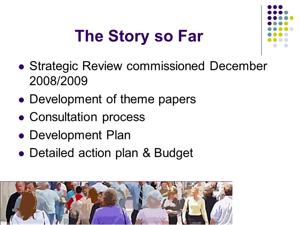 The Story so Far Strategic Review commissioned December 2008/2009 Development of theme papers Consultation process Development Plan Detailed action plan & Budget