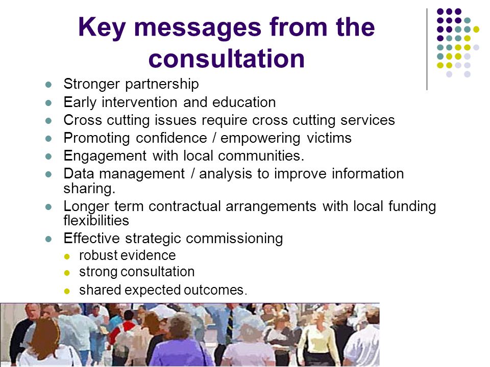 Key messages from the consultation Stronger partnership Early intervention and education Cross cutting issues require cross cutting services Promoting confidence / empowering victims Engagement with local communities.