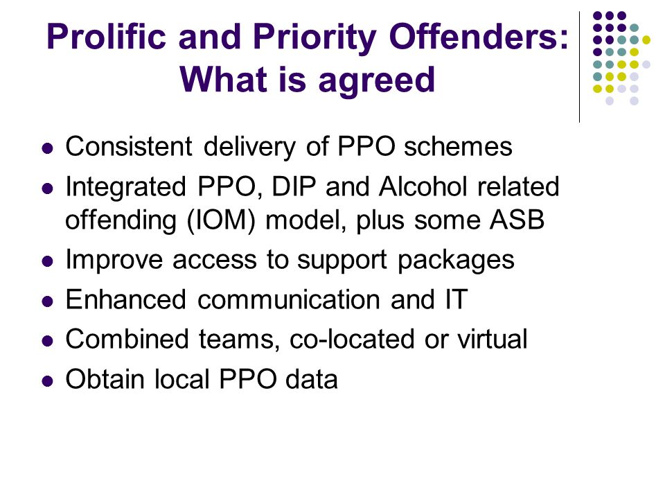 Prolific and Priority Offenders: What is agreed Consistent delivery of PPO schemes Integrated PPO, DIP and Alcohol related offending (IOM) model, plus some ASB Improve access to support packages Enhanced communication and IT Combined teams, co-located or virtual Obtain local PPO data