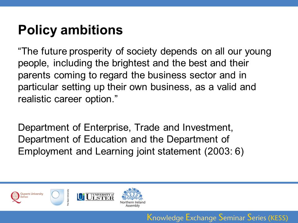 Policy ambitions The future prosperity of society depends on all our young people, including the brightest and the best and their parents coming to regard the business sector and in particular setting up their own business, as a valid and realistic career option. Department of Enterprise, Trade and Investment, Department of Education and the Department of Employment and Learning joint statement (2003: 6)