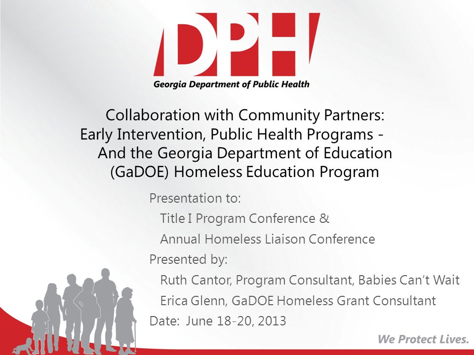 Presentation to: Title I Program Conference & Annual Homeless Liaison Conference Presented by: Ruth Cantor, Program Consultant, Babies Can’t Wait Erica Glenn, GaDOE Homeless Grant Consultant Date: June 18-20, 2013 Collaboration with Community Partners: Early Intervention, Public Health Programs - And the Georgia Department of Education (GaDOE) Homeless Education Program