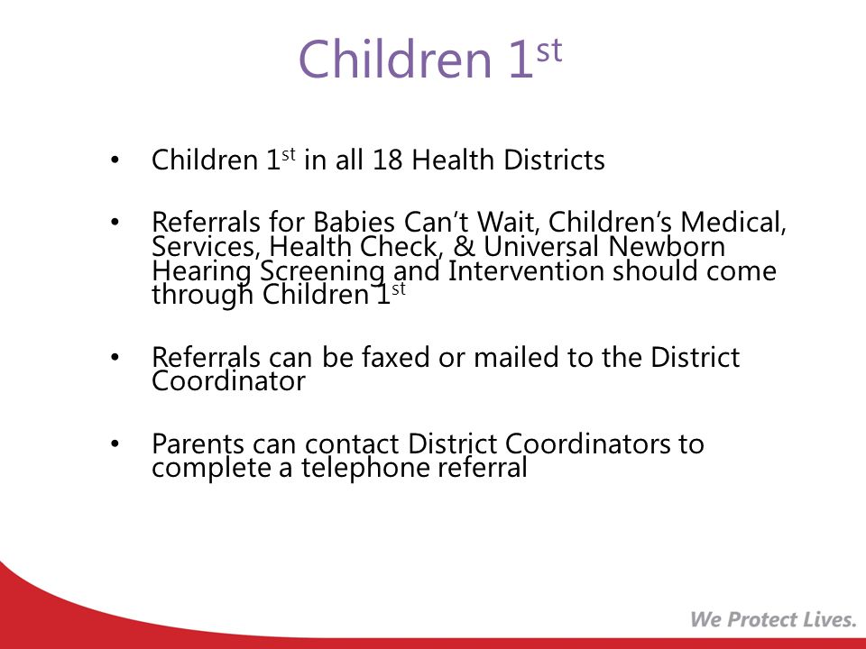 Children 1 st Children 1 st in all 18 Health Districts Referrals for Babies Can’t Wait, Children’s Medical, Services, Health Check, & Universal Newborn Hearing Screening and Intervention should come through Children 1 st Referrals can be faxed or mailed to the District Coordinator Parents can contact District Coordinators to complete a telephone referral