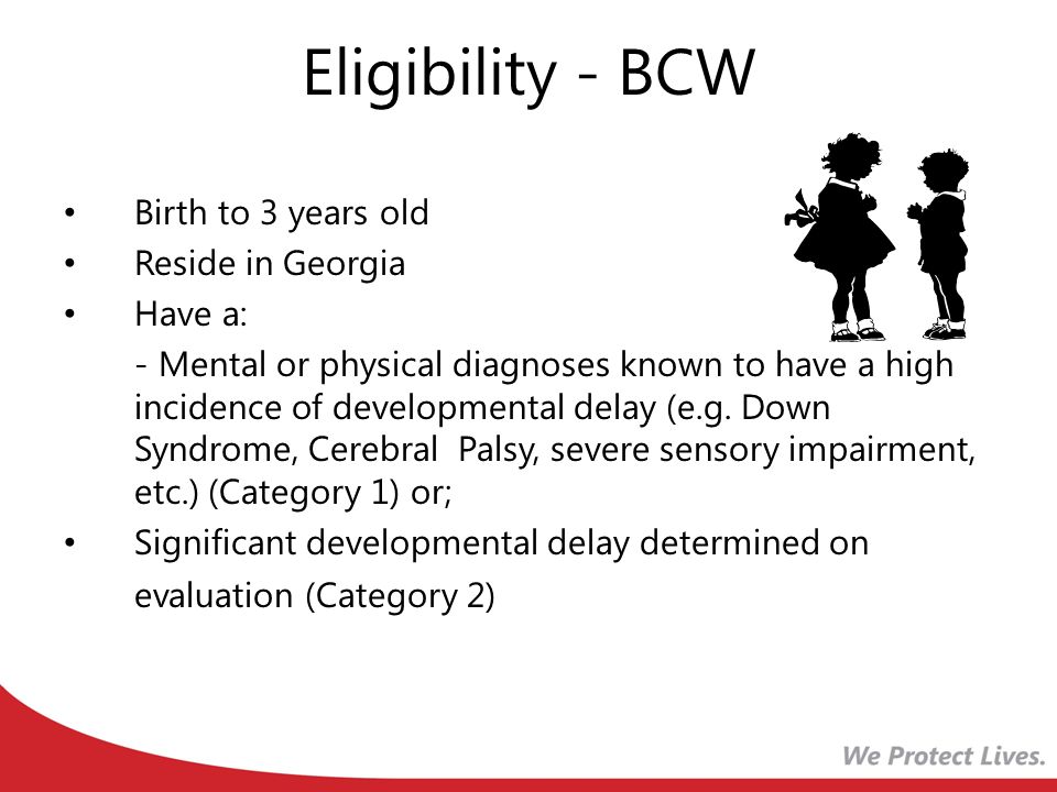 Eligibility - BCW Birth to 3 years old Reside in Georgia Have a: - Mental or physical diagnoses known to have a high incidence of developmental delay (e.g.