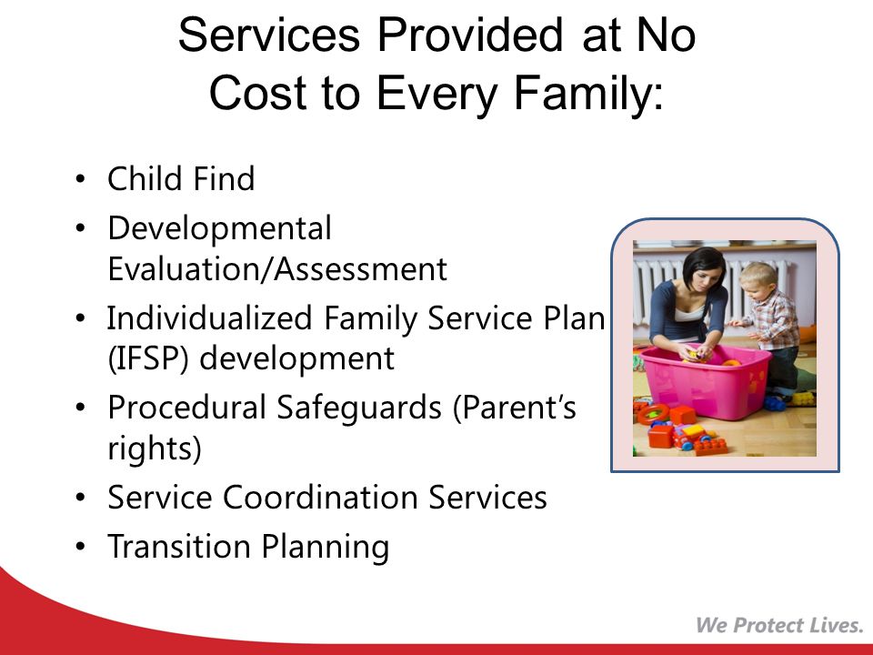 Services Provided at No Cost to Every Family: Child Find Developmental Evaluation/Assessment Individualized Family Service Plan (IFSP) development Procedural Safeguards (Parent’s rights) Service Coordination Services Transition Planning