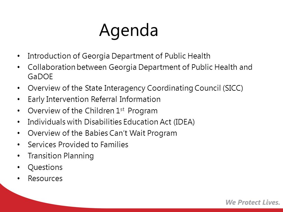 Agenda Introduction of Georgia Department of Public Health Collaboration between Georgia Department of Public Health and GaDOE Overview of the State Interagency Coordinating Council (SICC) Early Intervention Referral Information Overview of the Children 1 st Program Individuals with Disabilities Education Act (IDEA) Overview of the Babies Can’t Wait Program Services Provided to Families Transition Planning Questions Resources