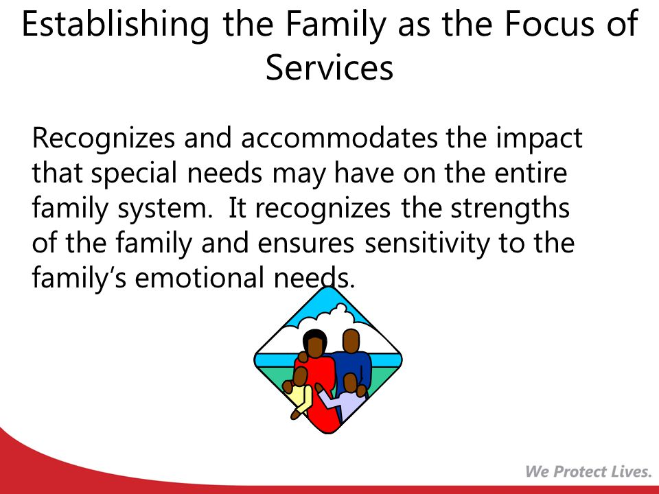 Establishing the Family as the Focus of Services Recognizes and accommodates the impact that special needs may have on the entire family system.