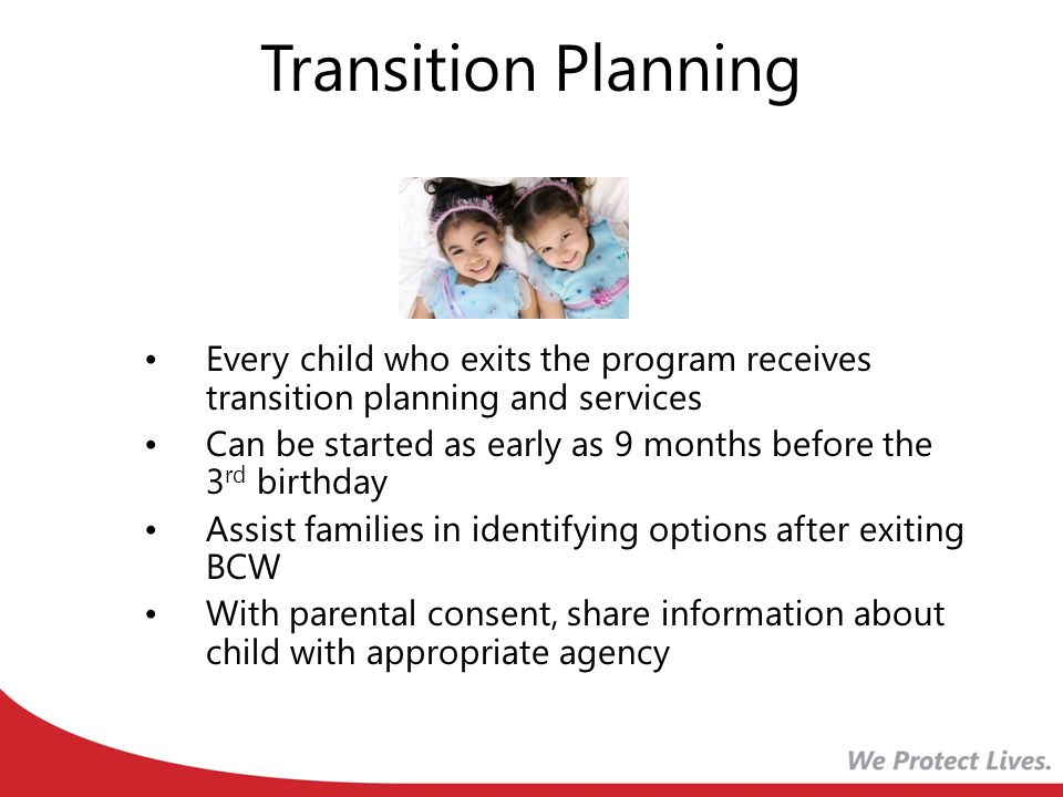 Transition Planning Every child who exits the program receives transition planning and services Can be started as early as 9 months before the 3 rd birthday Assist families in identifying options after exiting BCW With parental consent, share information about child with appropriate agency