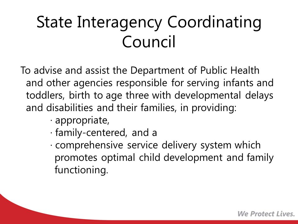 State Interagency Coordinating Council To advise and assist the Department of Public Health and other agencies responsible for serving infants and toddlers, birth to age three with developmental delays and disabilities and their families, in providing: · appropriate, · family-centered, and a · comprehensive service delivery system which promotes optimal child development and family functioning.