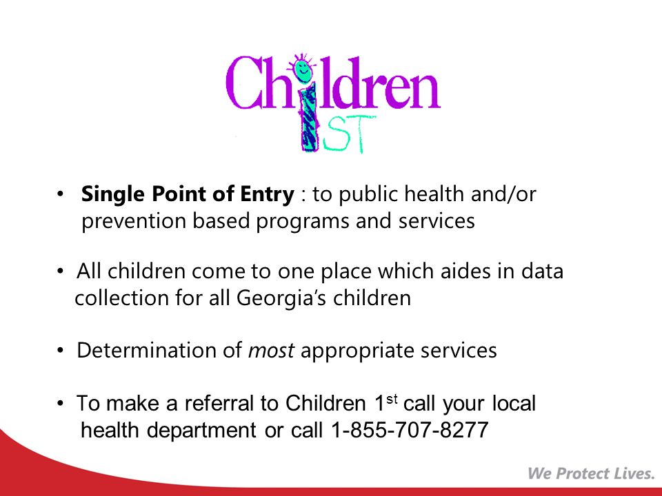 Single Point of Entry : to public health and/or prevention based programs and services All children come to one place which aides in data collection for all Georgia’s children Determination of most appropriate services T o make a referral to Children 1 st call your local health department or call