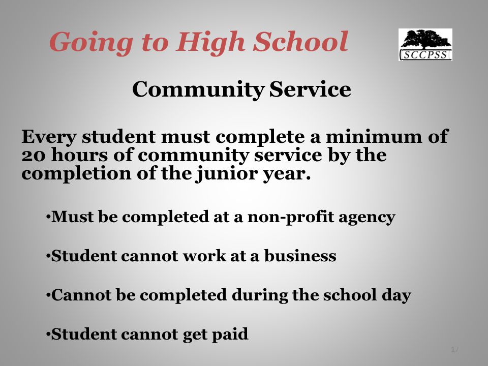 17 Going to High School Community Service Every student must complete a minimum of 20 hours of community service by the completion of the junior year.