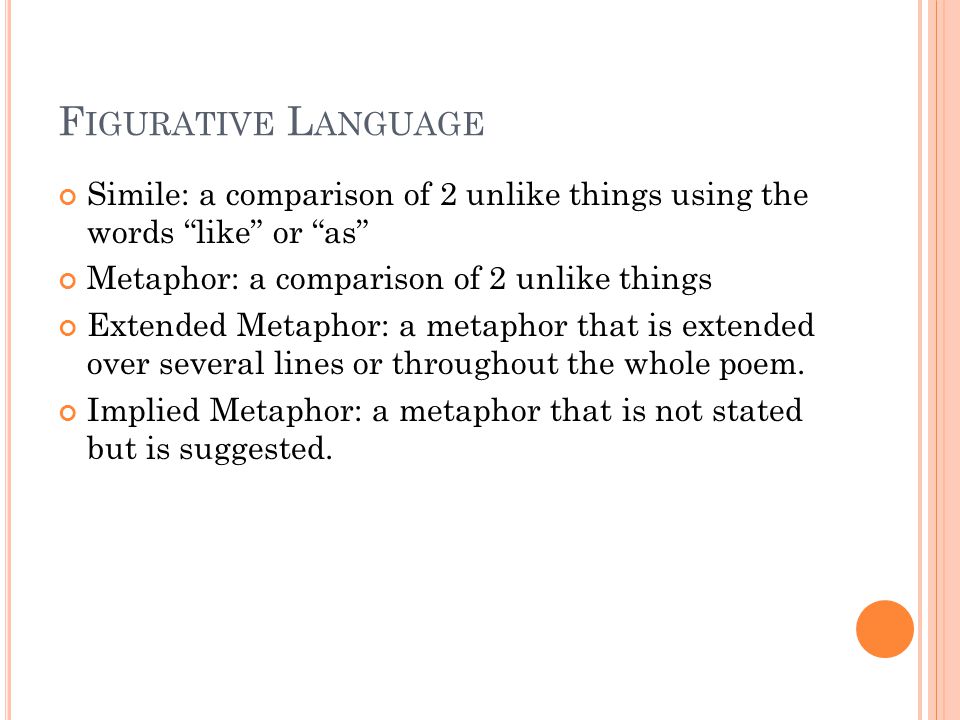 F IGURATIVE L ANGUAGE Simile: a comparison of 2 unlike things using the words like or as Metaphor: a comparison of 2 unlike things Extended Metaphor: a metaphor that is extended over several lines or throughout the whole poem.