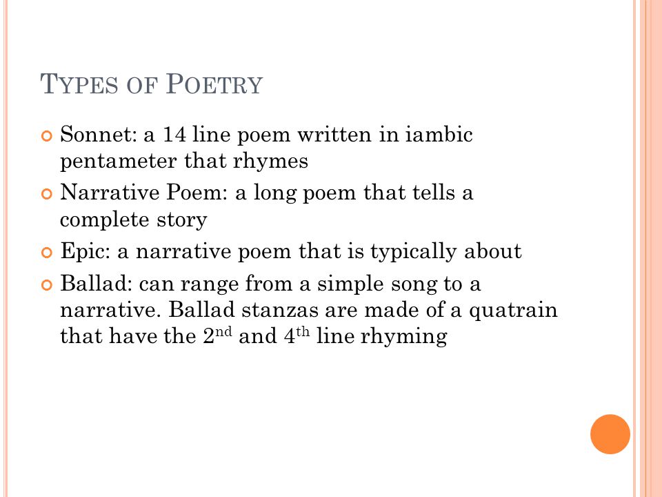 T YPES OF P OETRY Sonnet: a 14 line poem written in iambic pentameter that rhymes Narrative Poem: a long poem that tells a complete story Epic: a narrative poem that is typically about Ballad: can range from a simple song to a narrative.